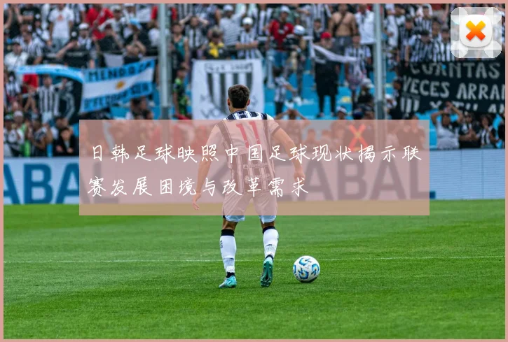 日韩足球映照中国足球现状揭示联赛发展困境与改革需求