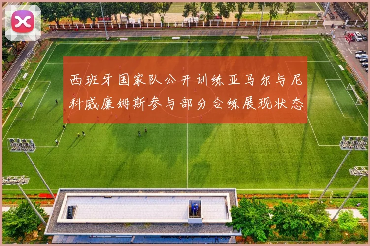 西班牙国家队公开训练亚马尔与尼科威廉姆斯参与部分合练展现状态