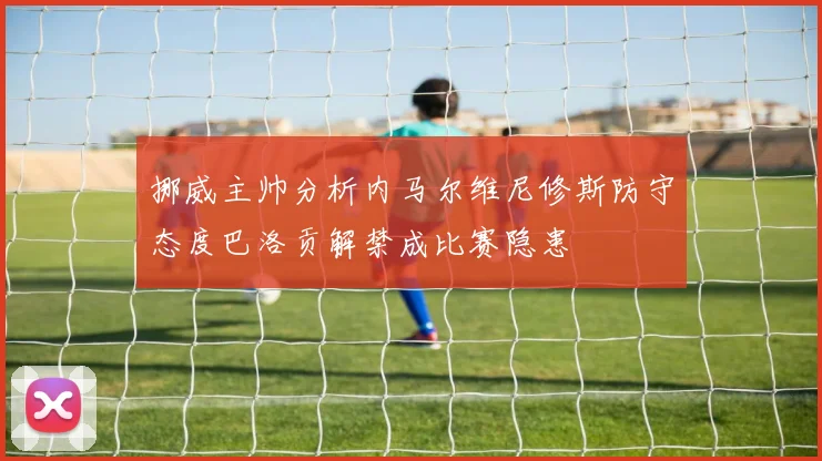 挪威主帅分析内马尔维尼修斯防守态度巴洛贡解禁成比赛隐患