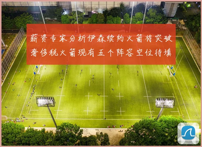 薪资专家分析伊森续约火箭将突破奢侈税火箭现有五个阵容空位待填补