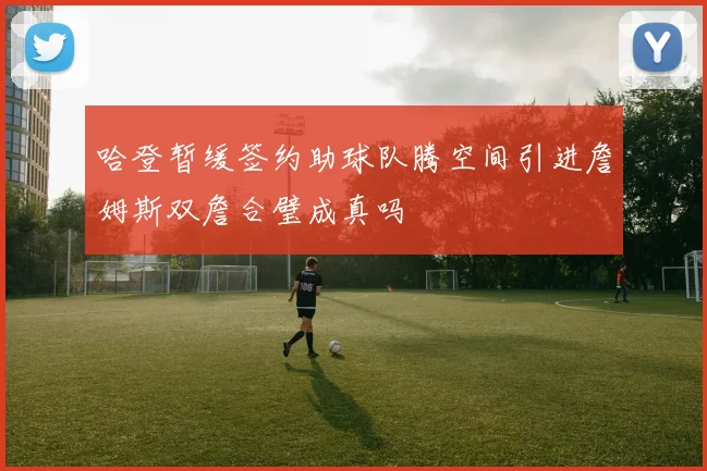 哈登暂缓签约助球队腾空间引进詹姆斯双詹合璧成真吗