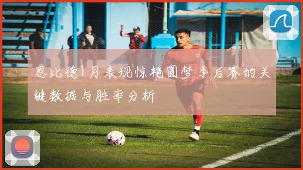 恩比德1月表现惊艳圆梦季后赛的关键数据与胜率分析