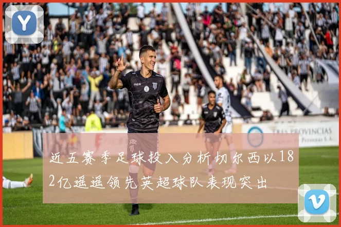 近五赛季足球投入分析切尔西以182亿遥遥领先英超球队表现突出