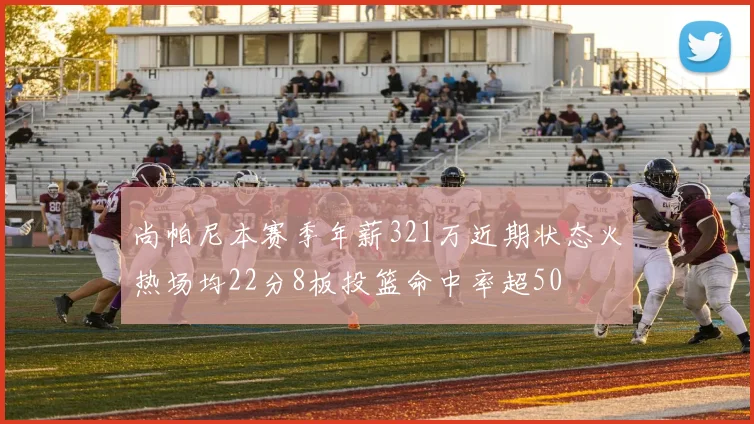 尚帕尼本赛季年薪321万近期状态火热场均22分8板投篮命中率超50