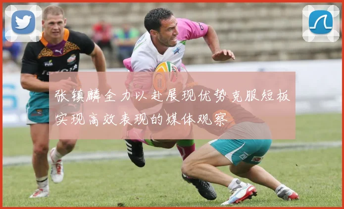 张镇麟全力以赴展现优势克服短板实现高效表现的媒体观察