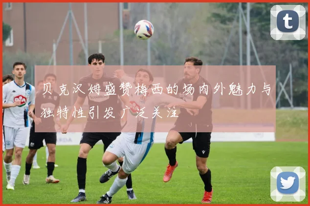贝克汉姆盛赞梅西的场内外魅力与独特性引发广泛关注