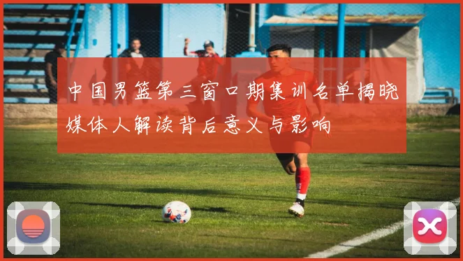 中国男篮第三窗口期集训名单揭晓媒体人解读背后意义与影响