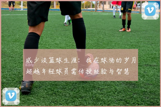 威少谈篮球生涯：我在球场的岁月超越年轻球员需传授经验与智慧