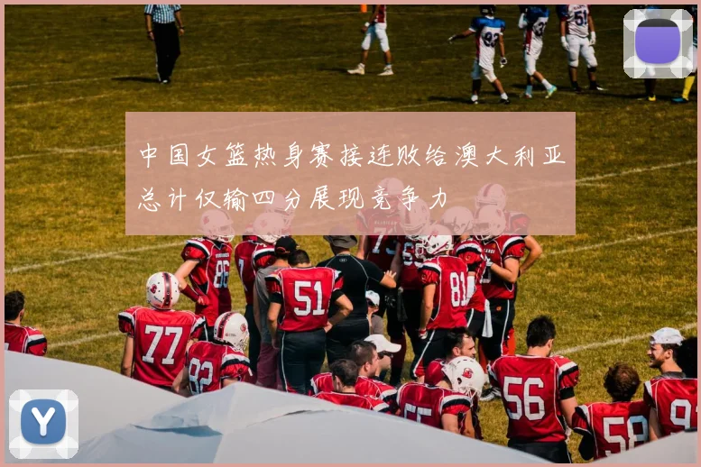 中国女篮热身赛接连败给澳大利亚总计仅输四分展现竞争力