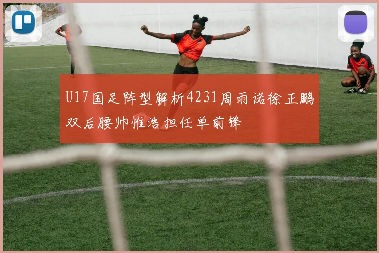 U17国足阵型解析4231周雨诺徐正鹏双后腰帅惟浩担任单前锋