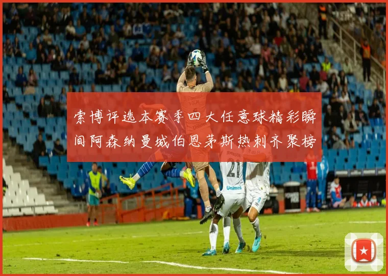 索博评选本赛季四大任意球精彩瞬间阿森纳曼城伯恩茅斯热刺齐聚榜单