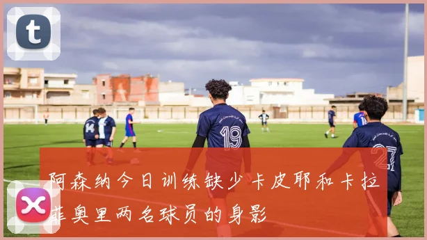 阿森纳今日训练缺少卡皮耶和卡拉菲奥里两名球员的身影
