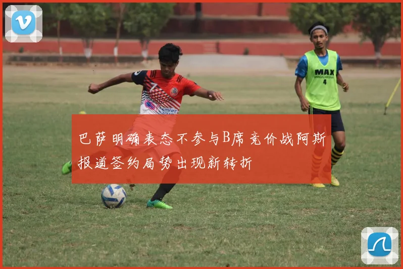 巴萨明确表态不参与B席竞价战阿斯报道签约局势出现新转折