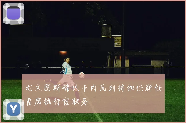尤文图斯确认卡内瓦利将担任新任首席执行官职务